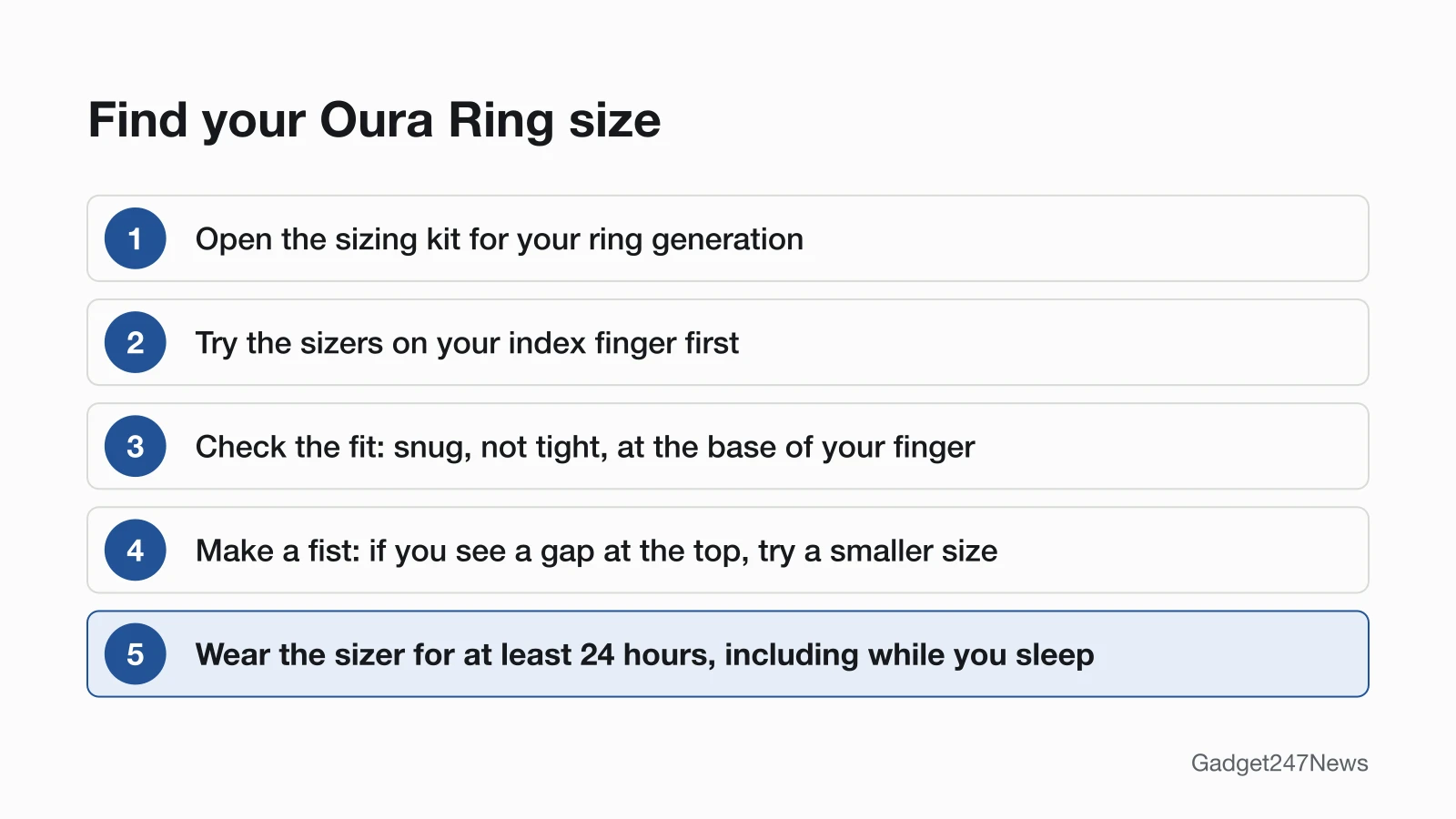 Five steps to find an Oura Ring size: open the sizing kit for your ring generation, try the sizers on your index finger first, check that the fit is snug but not tight at the base of your finger, make a fist and try a smaller size if you see a gap at the top, then wear the sizer for at least 24 hours, including while you sleep.