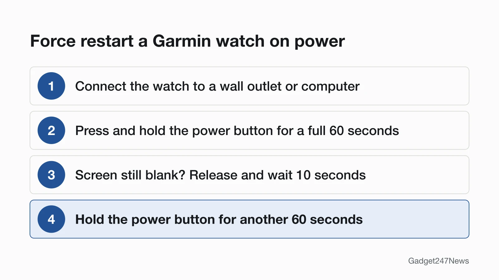 Four steps to force restart a Garmin watch that won't turn on: connect it to a wall outlet or computer, hold the power button for a full 60 seconds, if the screen is still blank release and wait 10 seconds, then hold the power button for another 60 seconds.